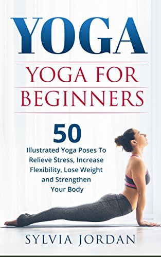 Yoga: Yoga for Beginners: 50 Illustrated Yoga Poses to Relieve Stress, Increase Flexibility, Lose Weight and Strengthen Your Body
