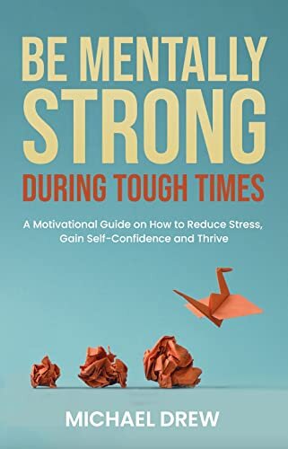 Be Mentally Strong During Tough Times: A Motivational Guide on How to Reduce Stress, Gain Self-Confidence and Thrive