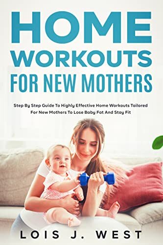 Home Workouts for New Mothers: Step by Step Guide to Highly Effective Home Workouts Tailored for New Mothers to Lose Baby Fat and Stay Fit