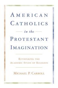 American Catholics in the Protestant Imagination : Rethinking the Academic Study of Religion