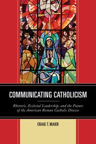 Communicating Catholicism : Rhetoric, Ecclesial Leadership, and the Future of the American Roman Catholic Diocese