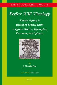 Perfect Will Theology : Divine Agency in Reformed Scholasticism As Against Suárez, Episcopius, Descartes, and Spinoza
