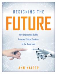 Designing the Future : How Engineering Builds Creative Critical Thinkers in the Classroom (Boost Critical and Creative Thinking Using the Engineering Design Process)