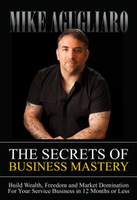 The Secrets of Business Mastery : Build Wealth, Freedom and Market Domination for Your Service Business in 12 Months or Less