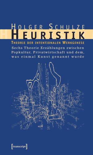 Heuristik: Theorie der intentionalen Werkgenese. Sechs Theorie-Erzählungen zwischen Popkultur, Privatwirtschaft und dem, was einmal Kunst genannt wurde
