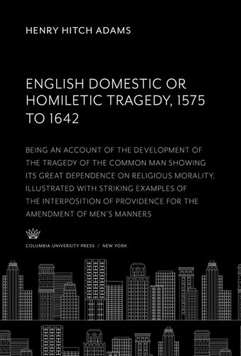 English Domestic Or, Homiletic Tragedy 1575 to 1642: Being an Account of the Development of the Tragedy of the Common Man Showing Its Great Dependence on Religious Morality, Illustrated With Striking Examples of the Interposition of Providence for the Amendment of Men’S Manners
