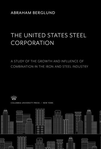 The United States Steel Corporation: A Study of the Growth and Influence of Combination in the Iron and Steel Industry