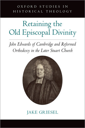 Retaining the Old Episcopal Divinity: John Edwards of Cambridge and Reformed Orthodoxy in the Later Stuart Church (Oxford Studies in Historical Theology)