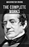 THE COMPLETE WORKS OF WASHINGTON IRVING (Illustrated Edition): Short Stories, Plays, Historical Works, Poetry & Autobiographical Writings (The Legend of Sleepy Hollow, Rip Van Winkle, The Sketch Book of Geoffrey Crayon…)
