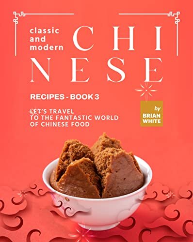 Classic and Modern Chinese Recipes - Book 3: Let's Travel to The Fantastic World of Chinese Food (The Complete Collection of All Chinese Recipes)