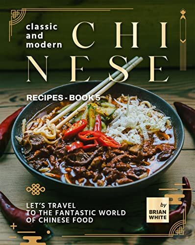 Classic and Modern Chinese Recipes - Book 5: Let's Travel to The Fantastic World of Chinese Food (The Complete Collection of All Chinese Recipes)