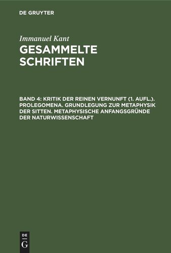 Gesammelte Schriften: Band 4 Kritik der reinen Vernunft (1. Aufl.). Prolegomena. Grundlegung zur Metaphysik der Sitten. Metaphysische Anfangsgründe der Naturwissenschaft