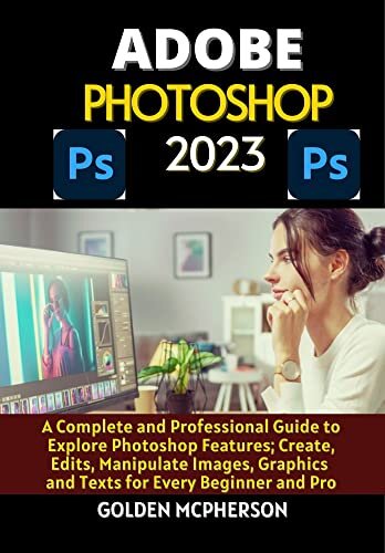 ADOBE PHOTOSHOP 2023: A Complete and Professional Guide to Explore Photoshop Features; Create, Edits, Manipulates Images, Graphics and Texts for Every Beginner and Pro