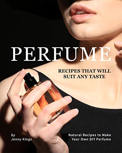 Perfume Recipes That Will Suit Any Taste: Natural Recipes to Make Your Own DIY Perfume