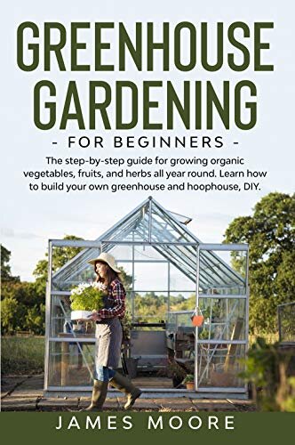 Greenhouse Gardening for Beginners: The Step By Step Guide For Growing Organic Vegetables, Fruits and Herbs All Year Round. Learn How To Build Your Own Greenhouse And Hoophouse, DIY