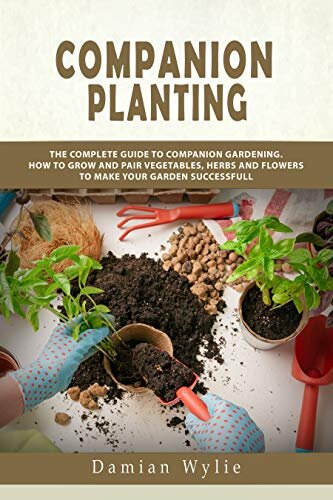 Companion Planting: The Complete Guide to Companion Gardening. How to Grow and Pair Vegetables, Herbs and Flowers to Make Your Garden Successfull