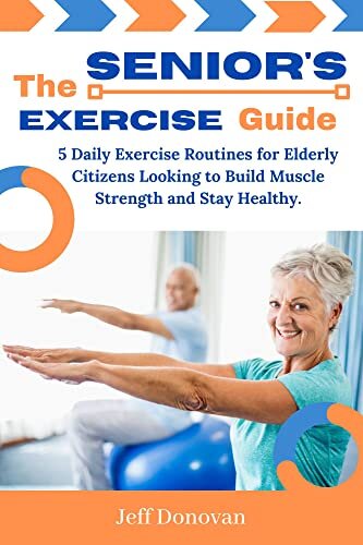 The Senoir's Exercise Guide: 5 Daily Exercise Routines for Elderly Citizens and People Looking to Develop or Build Muscle Strength and Stay Fit (Healthy)