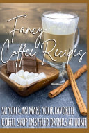 Fancy Coffee Recipes: So You Can Make Your Favorite Coffee Shop Drinks at Home
