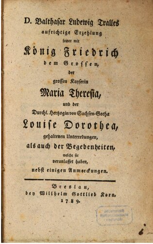 D. Balthasar Ludewig Tralles aufrichtige Erzehlung [Erzählung] seiner mit König Friedrich dem Großen, der großen Kaiserin Maria Theresia und der Durchl. Herzogin von Sachsen-Gotha Louise Dorothea, gehaltenen Unterredungen, als auch der Begebenheiten, welche sie veranlasset haben, nebst einigen Anmerkungen