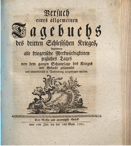 Versuch eines allgemeinen Tagebuchs des dritten Schlesischen Krieges : darinnen alle kriegerische Merkwürdigkeiten jegliches Tages von dem ganzen Schauplatze des Krieges mit Bedacht gesammlet und unpartheyisch in Verbindung vorgetragen werden / Vom 1. Januar bis 1. März 1761