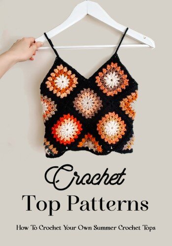 Crochet Top Patterns: How To Crochet Your Own Summer Crochet Tops: The Ultimate Guide To Crochet Tops