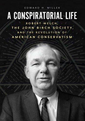 A Conspiratorial Life: Robert Welch, the John Birch Society, and the Revolution of American Conservatism