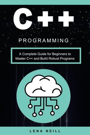 C++ Programming A Complete Guide for Beginners to Master C++ and Build Robust Programs