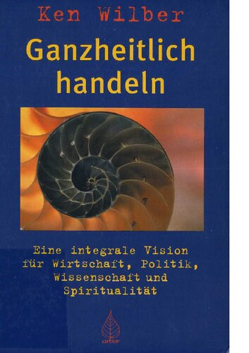 Ganzheitlich handeln - Eine integrale Vision für Wirtschaft, Politik, Wissenschaft und Spiritualität