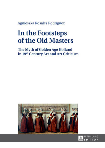 In the Footsteps of the Old Masters: The Myth of Golden Age Holland in 19 th Century Art and Art Criticism