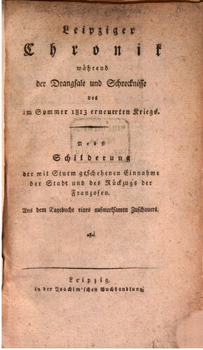 Leipziger Chronik während der Drangsale und Schrecknisse des im Sommer 1813 erneuerten Krieges ; nebst Schilderung der mit Sturm geschehenen Einnahme der Stadt und des Rückzugs der Franzosen