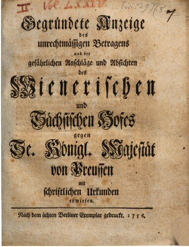 Gegründete Anzeige des unrechtmäßigen Betragens und der gefährlichen Anschläge und Absichten des Wienerischen und Sächsischen Hofes gegen Se. Königl. Majestät von Preußen mit schriftlichen Urkunden erwiesen