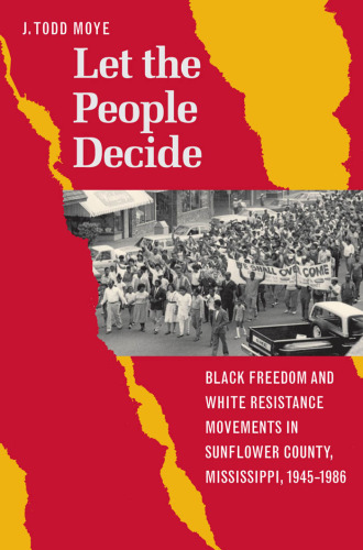 Let the People Decide: Black Freedom and White Resistance Movements in Sunflower County, Mississippi, 1945-1986