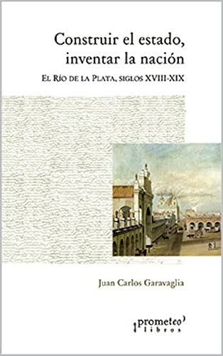 Construir el estado, inventar la nación: El Río de la Plata, siglos XVIII-XIX