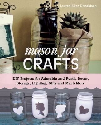 Mason Jar Crafts: DIY Projects for Adorable and Rustic Decor, Storage, Lighting, Gifts and Much More