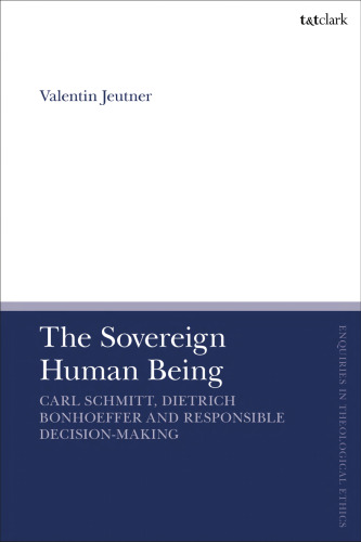 The Sovereign Human Being: Carl Schmitt, Dietrich Bonhoeffer and Responsible Decision-Making (T&T Clark Enquiries in Theological Ethics)