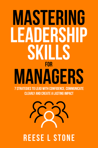 Mastering Leadership Skills For Managers: 7 Effective Strategies To Lead With Confidence, Communicate Clearly, And Create A Lasting Impact