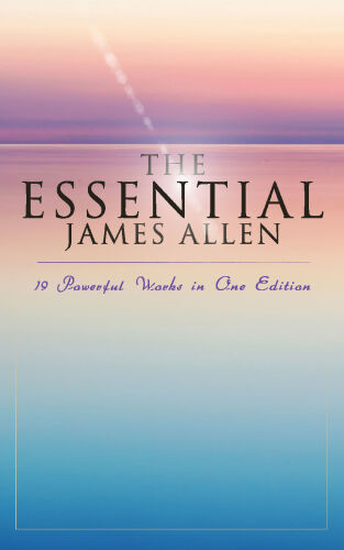 The Essential James Allen: 19 Powerful Works in One Edition: Eight Pillars of Prosperity, As a Man Thinketh, From Passion to Peace, The Heavenly Life, The Mastery of Destiny…