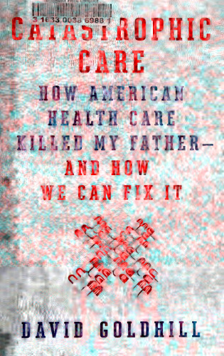 Catastrophic Care: How American Health Care Killed My Father--and How We Can Fix It