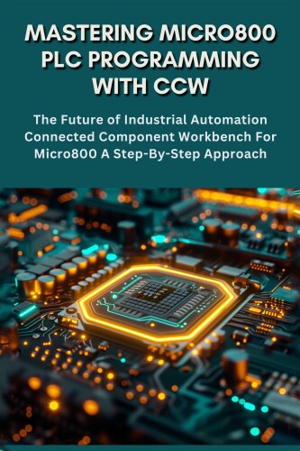 MASTERING MICRO800 PLC PROGRAMMING WITH CCW: The Future of Industrial Automation Connected Component Workbench For Micro800 A Step-By-Step Approach