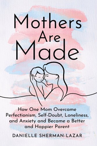 Mothers Are Made : How One Mom Overcame Perfectionism, Self-Doubt, Loneliness, and Anxiety and Became a Better and Happier Parent