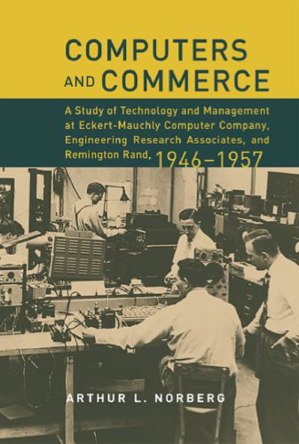 Computers and Commerce: A Study of Technology and Management at Eckert-Mauchly Computer Company, Engineering Research Associates, and Remington Rand, 1946-1957 (History of Computing)