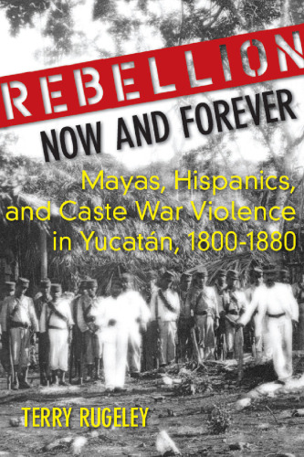 Rebellion Now and Forever: Mayas, Hispanics, and Caste War Violence in Yucatan, 1800-1880