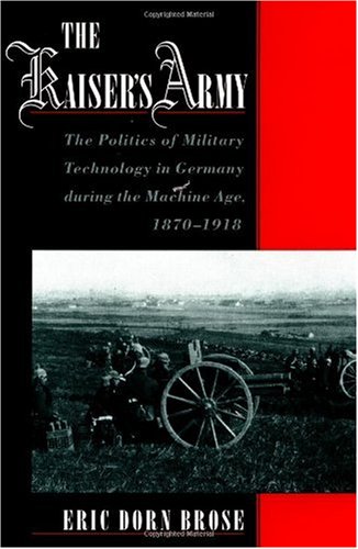 The Kaiser's Army: The Politics of Military Technology in Germany during the Machine Age, 1870-1918