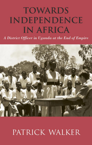 Towards Independence in Africa: A District Officer in Uganda at the End of Empire