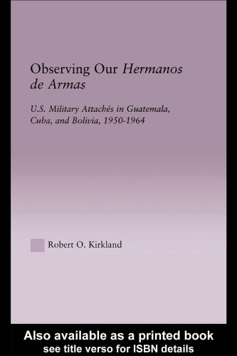 Observing our Hermanos de Armas: U.S. Military Attaches in Guatemala, Cuba and Bolivia, 1950-1964 (Latin American Studies (Routledge (Firm)).)
