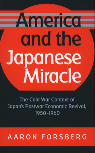America and the Japanese Miracle: The Cold War Context of Japan's Postwar Economic Revival, 1950-1960 (Luther Hartwell Hodges Series on Business, Society, and the State)