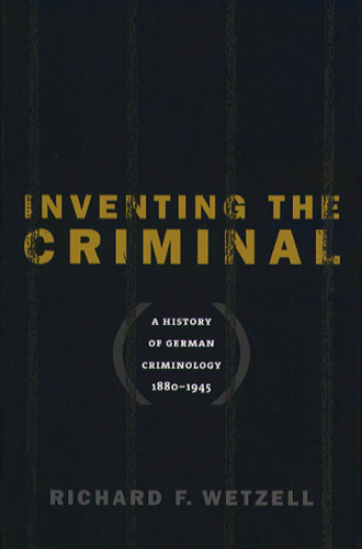 Inventing the Criminal: A History of German Criminology, 1880-1945  